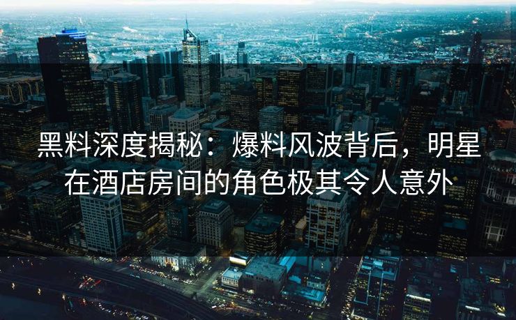 黑料深度揭秘：爆料风波背后，明星在酒店房间的角色极其令人意外