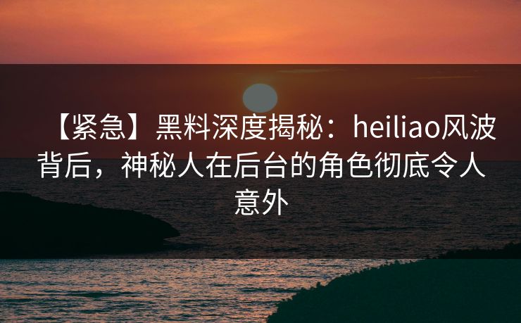 【紧急】黑料深度揭秘：heiliao风波背后，神秘人在后台的角色彻底令人意外