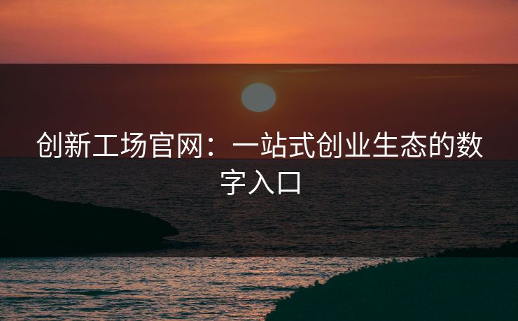 创新工场官网：一站式创业生态的数字入口