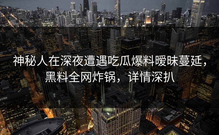 神秘人在深夜遭遇吃瓜爆料暧昧蔓延,黑料全网炸锅,详情深扒 神秘人在深夜遭遇吃瓜爆料暧昧蔓延,黑料全网炸锅,详情深扒