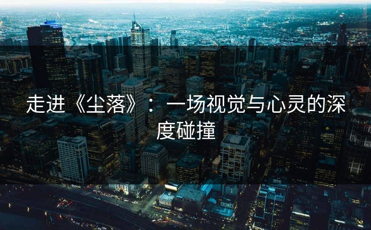 走进《尘落》：一场视觉与心灵的深度碰撞