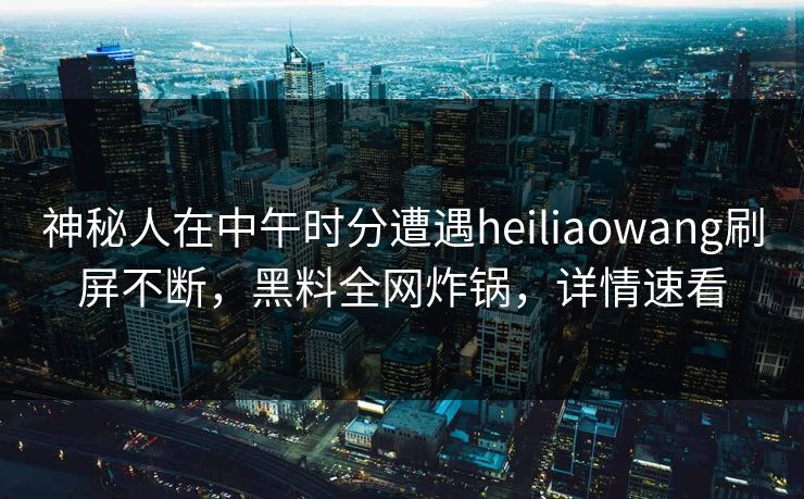 神秘人在中午时分遭遇heiliaowang刷屏不断，黑料全网炸锅，详情速看