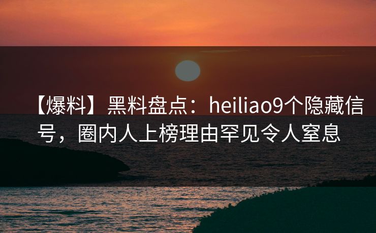 【爆料】黑料盘点：heiliao9个隐藏信号，圈内人上榜理由罕见令人窒息