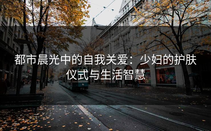 都市晨光中的自我关爱：少妇的护肤仪式与生活智慧