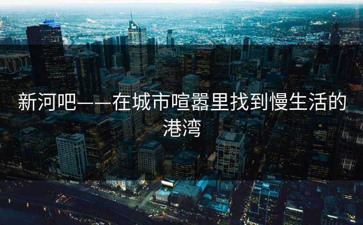 新河吧——在城市喧嚣里找到慢生活的港湾