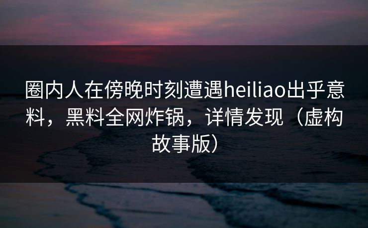 圈内人在傍晚时刻遭遇heiliao出乎意料，黑料全网炸锅，详情发现（虚构故事版）
