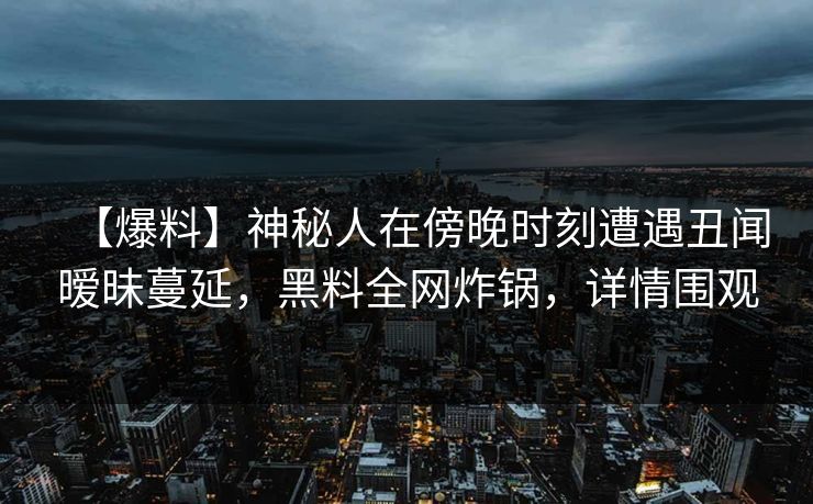 【爆料】神秘人在傍晚时刻遭遇丑闻暧昧蔓延，黑料全网炸锅，详情围观