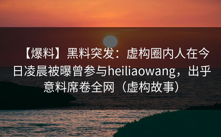 【爆料】黑料突发：虚构圈内人在今日凌晨被曝曾参与heiliaowang，出乎意料席卷全网（虚构故事）
