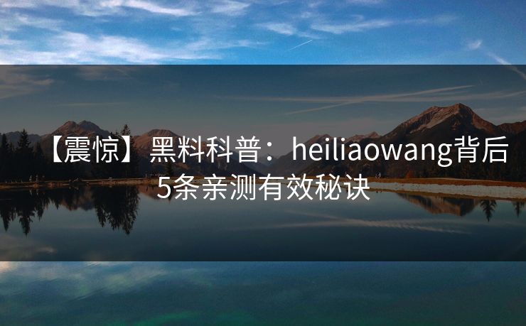 【震惊】黑料科普：heiliaowang背后5条亲测有效秘诀