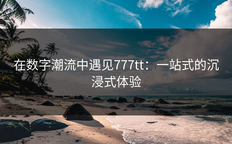 在数字潮流中遇见777tt：一站式的沉浸式体验