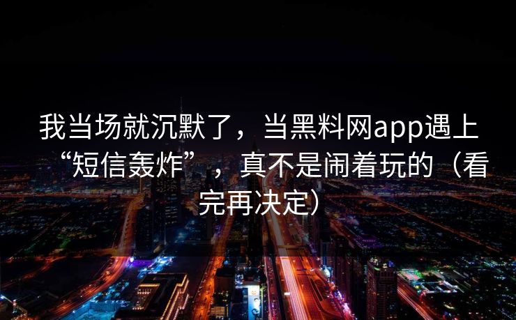 我当场就沉默了，当黑料网app遇上“短信轰炸”，真不是闹着玩的（看完再决定）