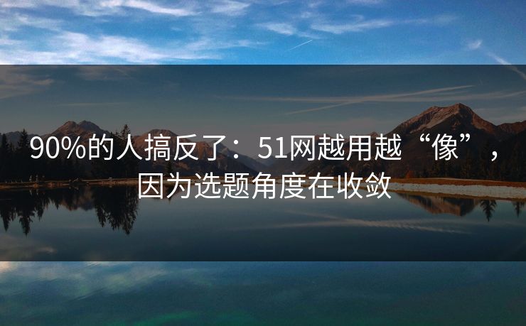 90%的人搞反了：51网越用越“像”，因为选题角度在收敛