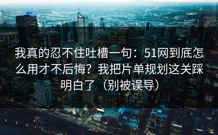 我真的忍不住吐槽一句：51网到底怎么用才不后悔？我把片单规划这关踩明白了（别被误导）