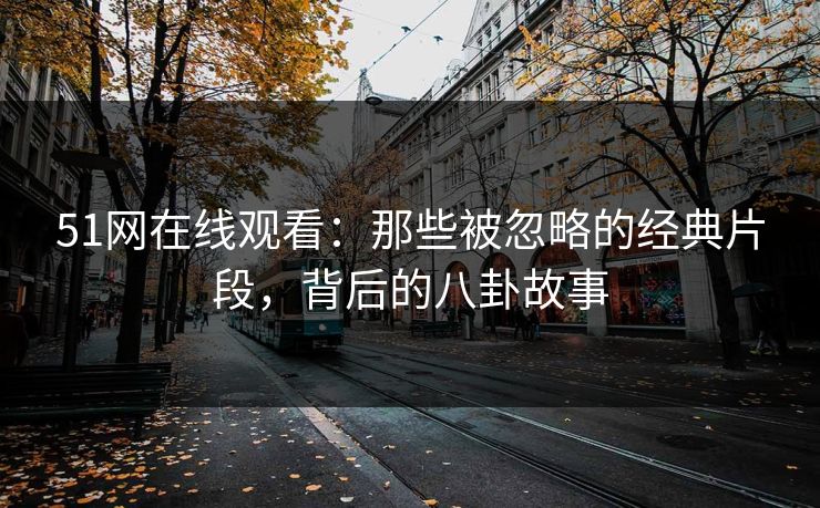 51网在线观看：那些被忽略的经典片段，背后的八卦故事