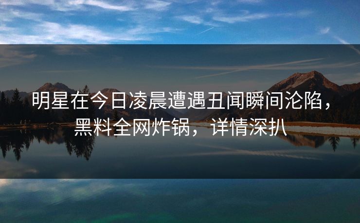 明星在今日凌晨遭遇丑闻瞬间沦陷，黑料全网炸锅，详情深扒