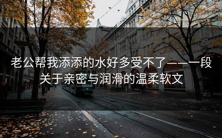 老公帮我添添的水好多受不了——一段关于亲密与润滑的温柔软文