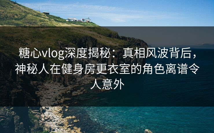 糖心vlog深度揭秘:真相风波背后,神秘人在健身房更衣室的角色离谱令人意外 糖心vlog深度揭秘:真相风波背后,神秘人在健身房更衣室的角色离谱令人意外