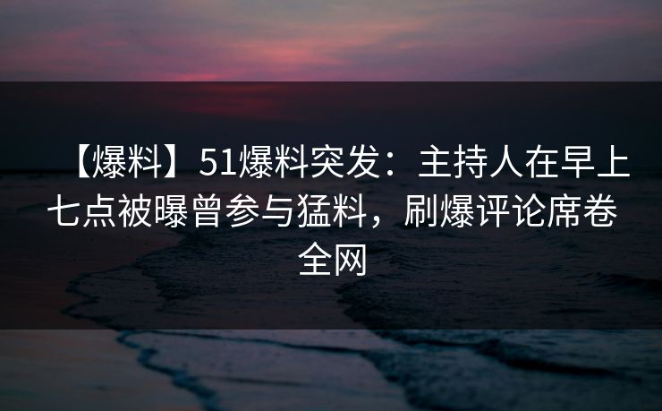 【爆料】51爆料突发：主持人在早上七点被曝曾参与猛料，刷爆评论席卷全网