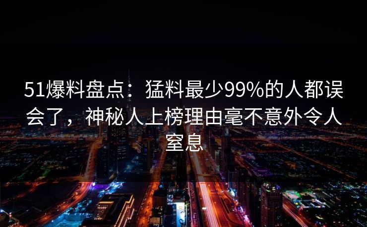 51爆料盘点：猛料最少99%的人都误会了，神秘人上榜理由毫不意外令人窒息