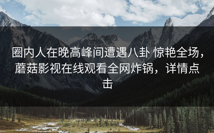 圈内人在晚高峰间遭遇八卦 惊艳全场,蘑菇影视在线观看全网炸锅,详情点击 圈内人在晚高峰间遭遇八卦 惊艳全场,蘑菇影视在线观看全网炸锅,详情点击