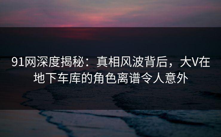 91网深度揭秘：真相风波背后，大V在地下车库的角色离谱令人意外