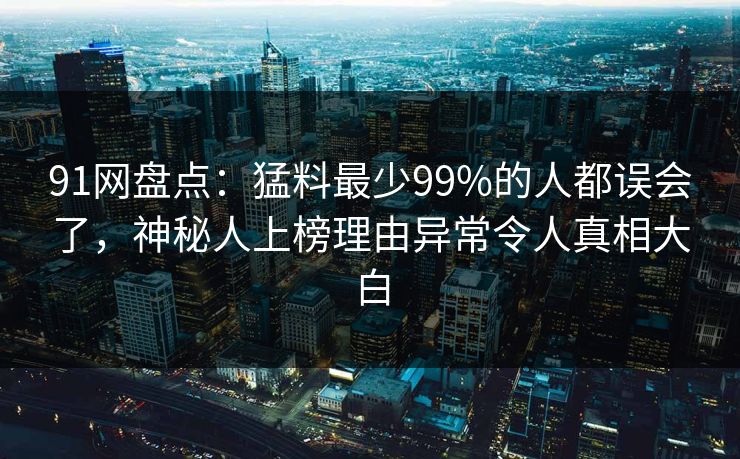 91网盘点：猛料最少99%的人都误会了，神秘人上榜理由异常令人真相大白