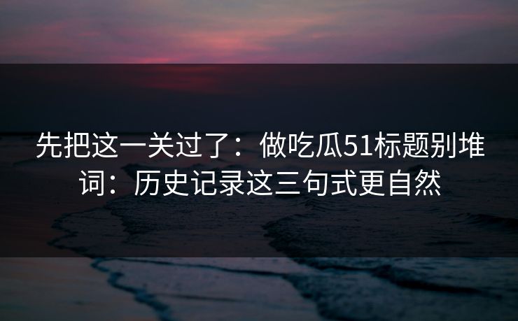先把这一关过了：做吃瓜51标题别堆词：历史记录这三句式更自然