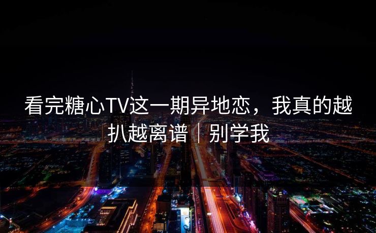 看完糖心TV这一期异地恋，我真的越扒越离谱｜别学我