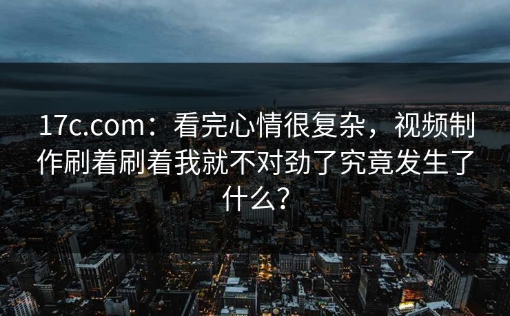17c.com:看完心情很复杂,视频制作刷着刷着我就不对劲了究竟发生了什么? 17c.com:看完心情很复杂,视频制作刷着刷着我就不对劲了究竟发生了什么?